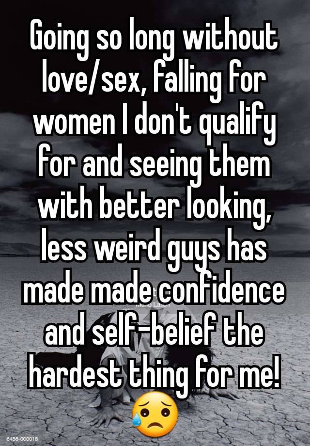 Going so long without love/sex, falling for women I don't qualify for and seeing them with better looking, less weird guys has made made confidence and self-belief the hardest thing for me! 😥