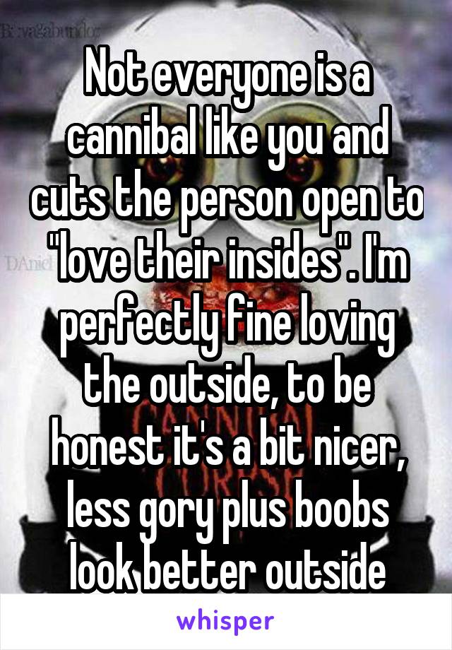 Not everyone is a cannibal like you and cuts the person open to "love their insides". I'm perfectly fine loving the outside, to be honest it's a bit nicer, less gory plus boobs look better outside