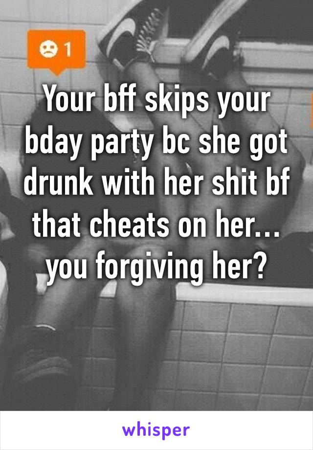 Your bff skips your bday party bc she got drunk with her shit bf that cheats on her… 
you forgiving her? 