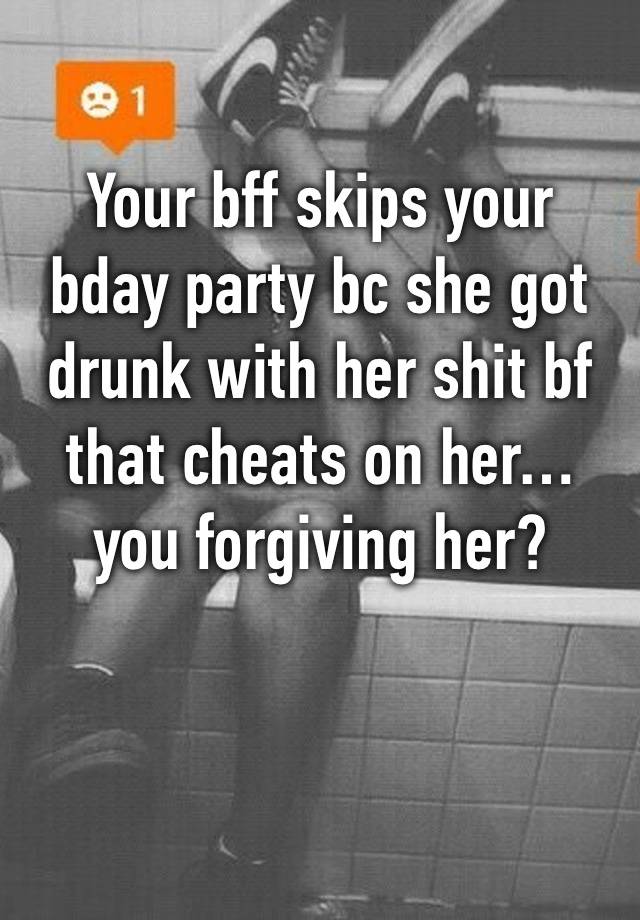 Your bff skips your bday party bc she got drunk with her shit bf that cheats on her… 
you forgiving her? 