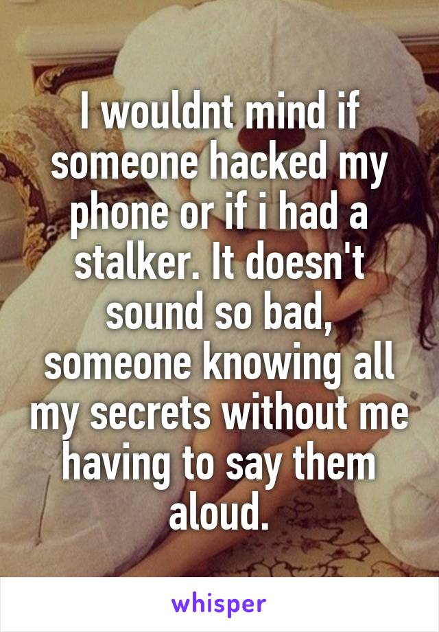 I wouldnt mind if someone hacked my phone or if i had a stalker. It doesn't sound so bad, someone knowing all my secrets without me having to say them aloud.