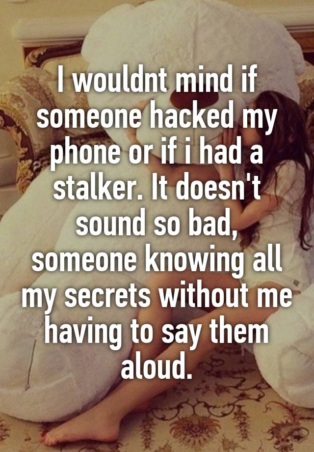 I wouldnt mind if someone hacked my phone or if i had a stalker. It doesn't sound so bad, someone knowing all my secrets without me having to say them aloud.