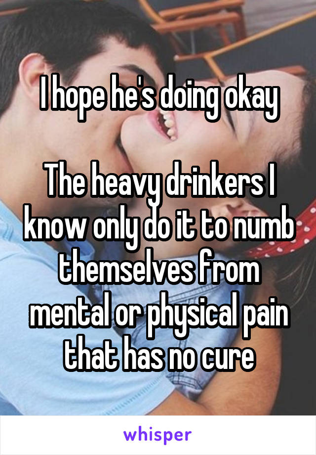 I hope he's doing okay

The heavy drinkers I know only do it to numb themselves from mental or physical pain that has no cure