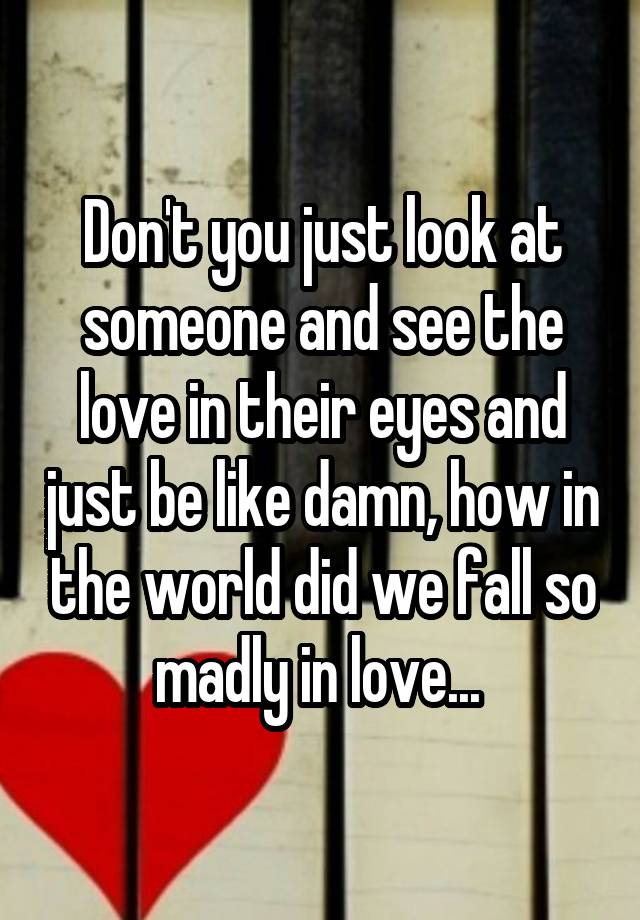 Don't you just look at someone and see the love in their eyes and just be like damn, how in the world did we fall so madly in love... 