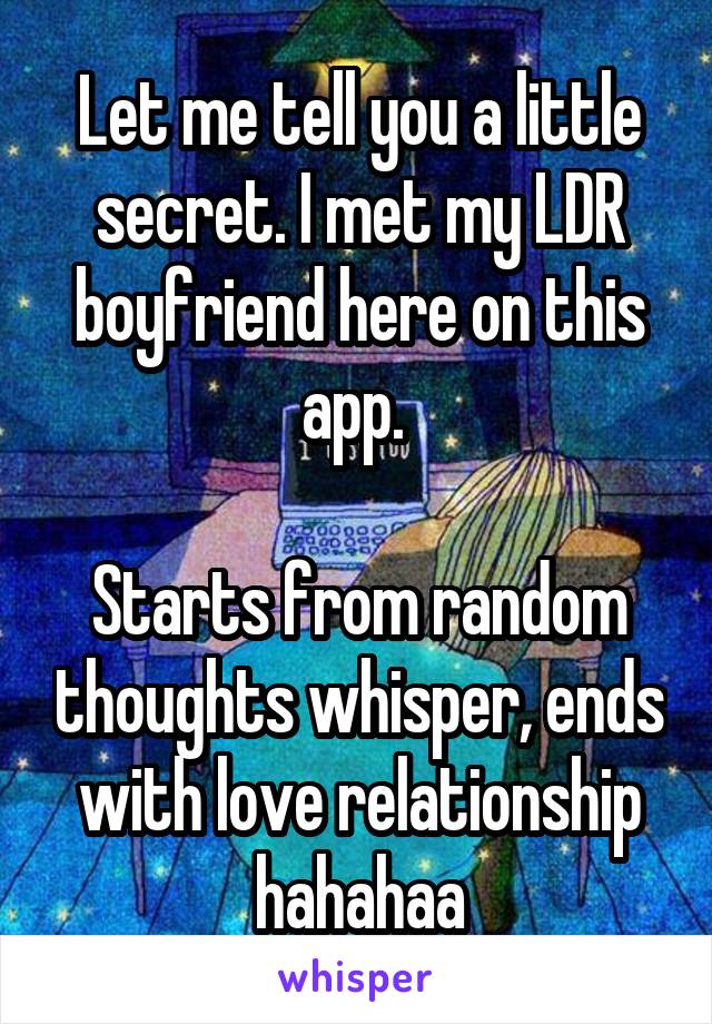 Let me tell you a little secret. I met my LDR boyfriend here on this app. 

Starts from random thoughts whisper, ends with love relationship hahahaa