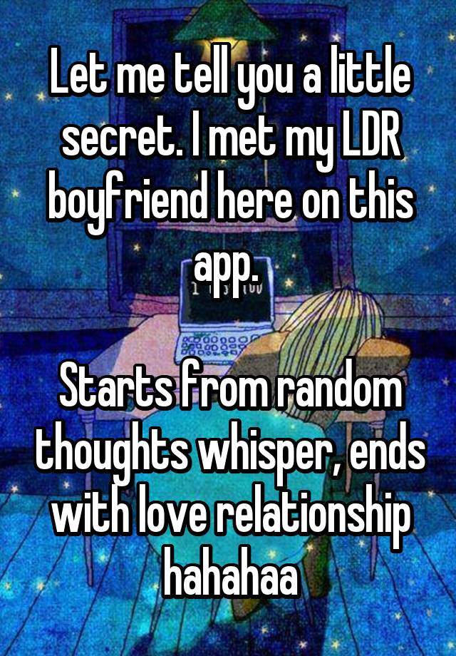 Let me tell you a little secret. I met my LDR boyfriend here on this app. 

Starts from random thoughts whisper, ends with love relationship hahahaa