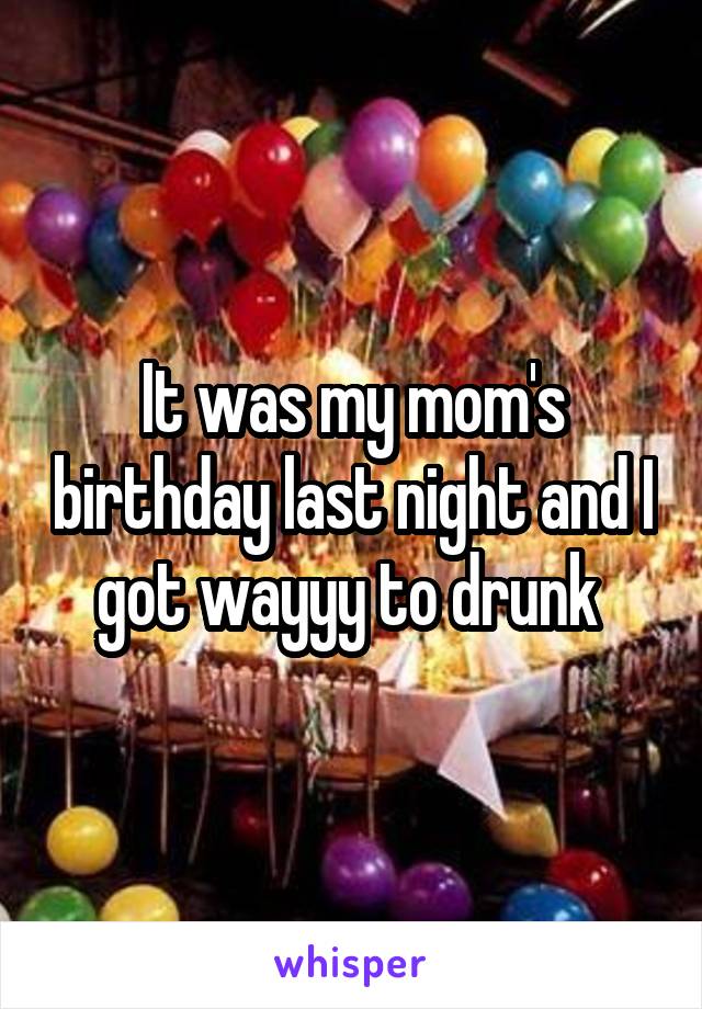 It was my mom's birthday last night and I got wayyy to drunk 