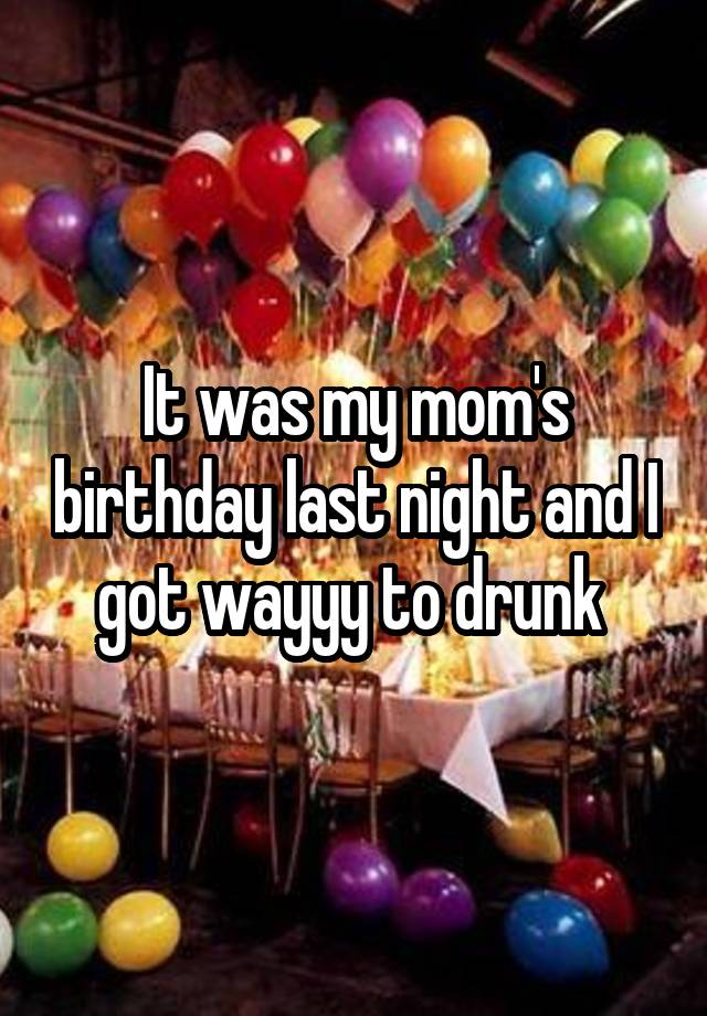 It was my mom's birthday last night and I got wayyy to drunk 