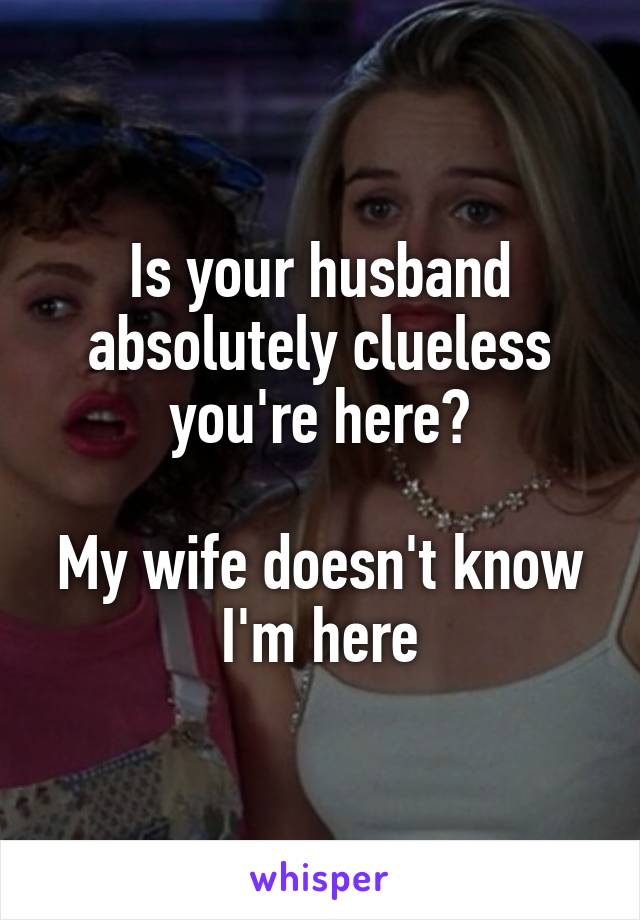 Is your husband absolutely clueless you're here?

My wife doesn't know I'm here