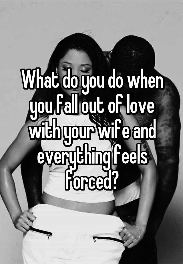 What do you do when you fall out of love with your wife and everything feels forced?