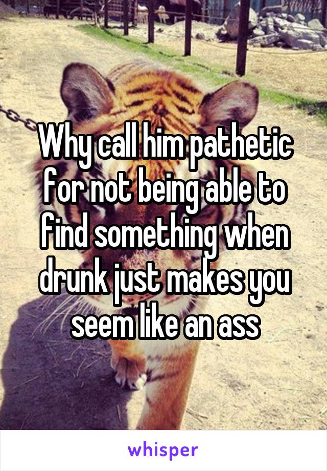 Why call him pathetic for not being able to find something when drunk just makes you seem like an ass