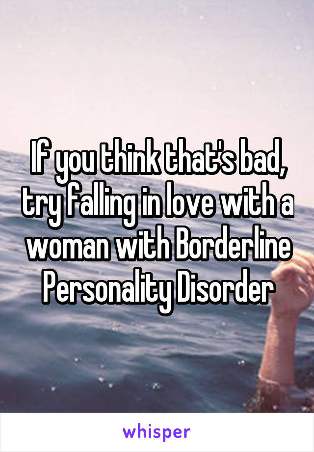 If you think that's bad, try falling in love with a woman with Borderline Personality Disorder