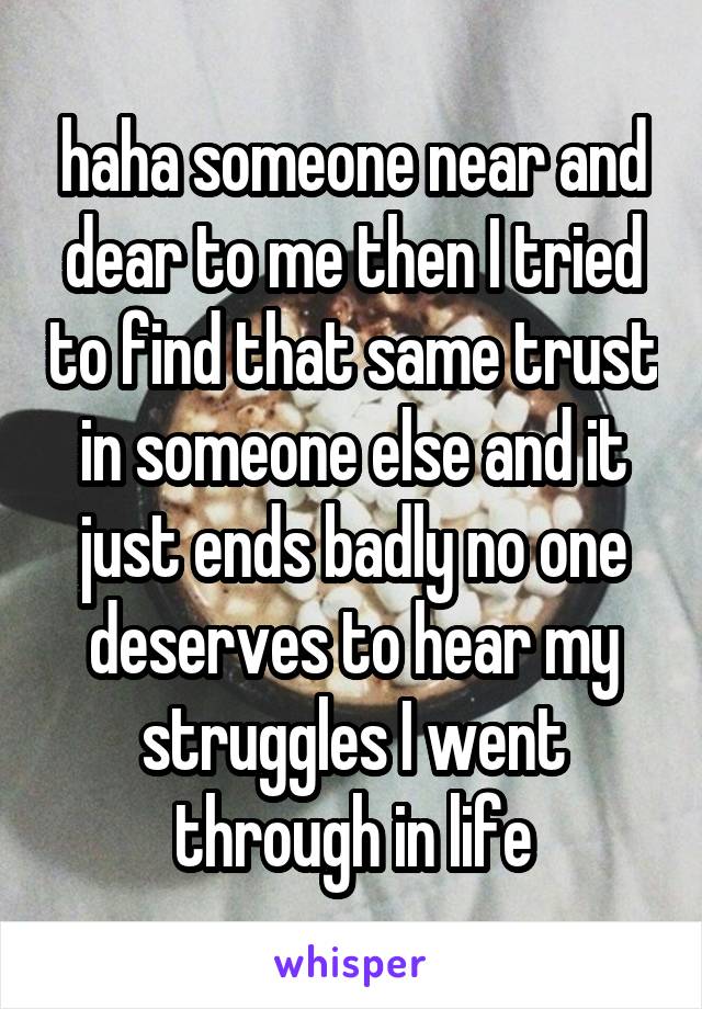 haha someone near and dear to me then I tried to find that same trust in someone else and it just ends badly no one deserves to hear my struggles I went through in life