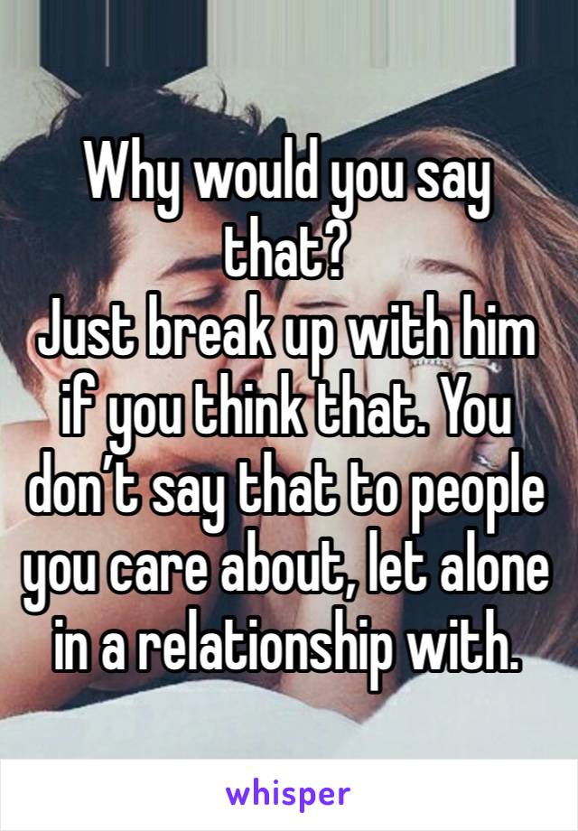 Why would you say that?
Just break up with him if you think that. You don’t say that to people you care about, let alone in a relationship with.