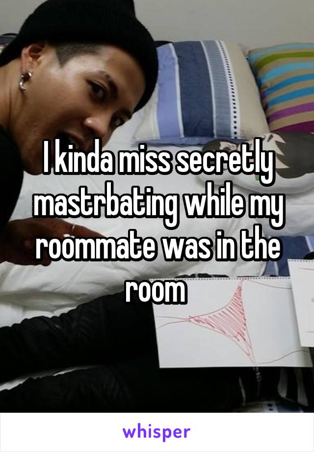 I kinda miss secretly mastrbating while my roommate was in the room 