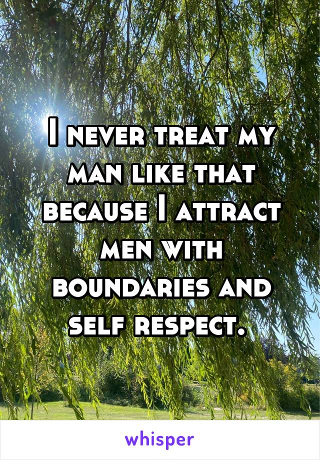 I never treat my man like that because I attract men with boundaries and self respect. 