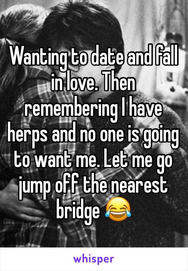 Wanting to date and fall in love. Then remembering I have herps and no one is going to want me. Let me go jump off the nearest bridge 😂