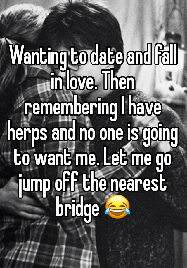 Wanting to date and fall in love. Then remembering I have herps and no one is going to want me. Let me go jump off the nearest bridge 😂