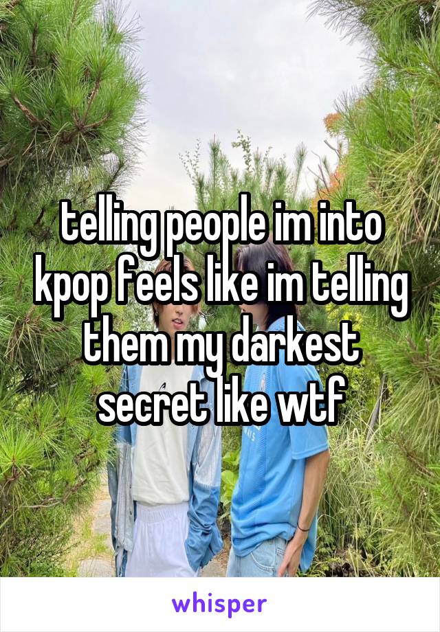 telling people im into kpop feels like im telling them my darkest secret like wtf