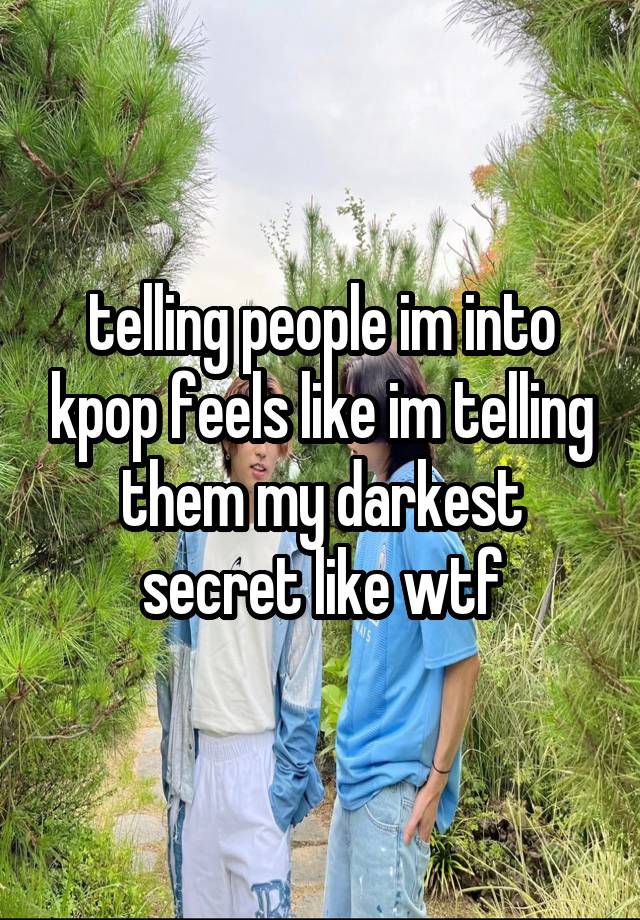 telling people im into kpop feels like im telling them my darkest secret like wtf