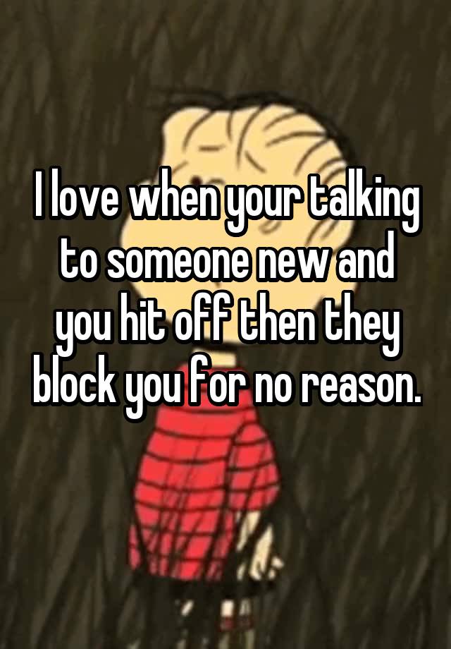 I love when your talking to someone new and you hit off then they block you for no reason. 