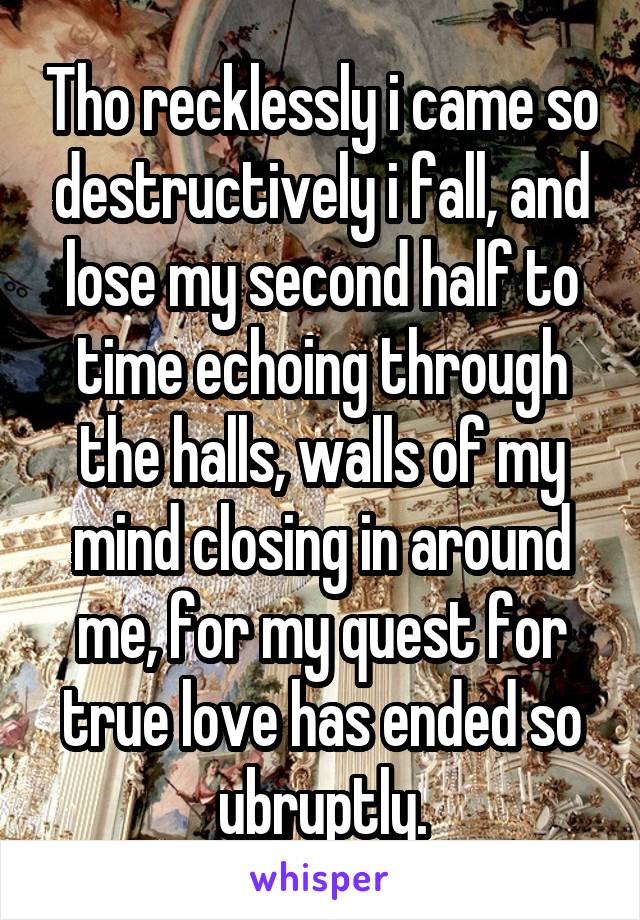 Tho recklessly i came so destructively i fall, and lose my second half to time echoing through the halls, walls of my mind closing in around me, for my quest for true love has ended so ubruptly.