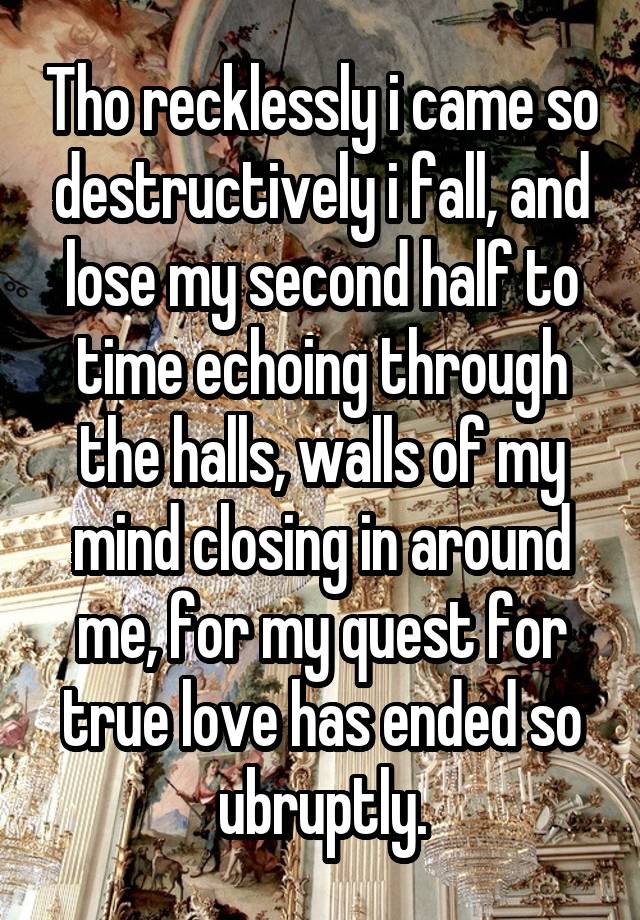 Tho recklessly i came so destructively i fall, and lose my second half to time echoing through the halls, walls of my mind closing in around me, for my quest for true love has ended so ubruptly.