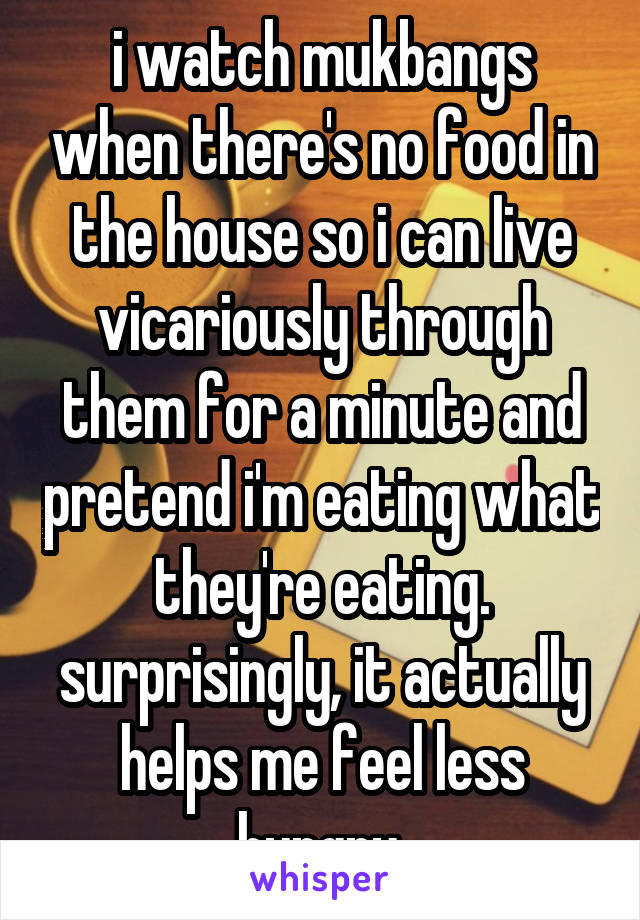 i watch mukbangs when there's no food in the house so i can live vicariously through them for a minute and pretend i'm eating what they're eating. surprisingly, it actually helps me feel less hungry.