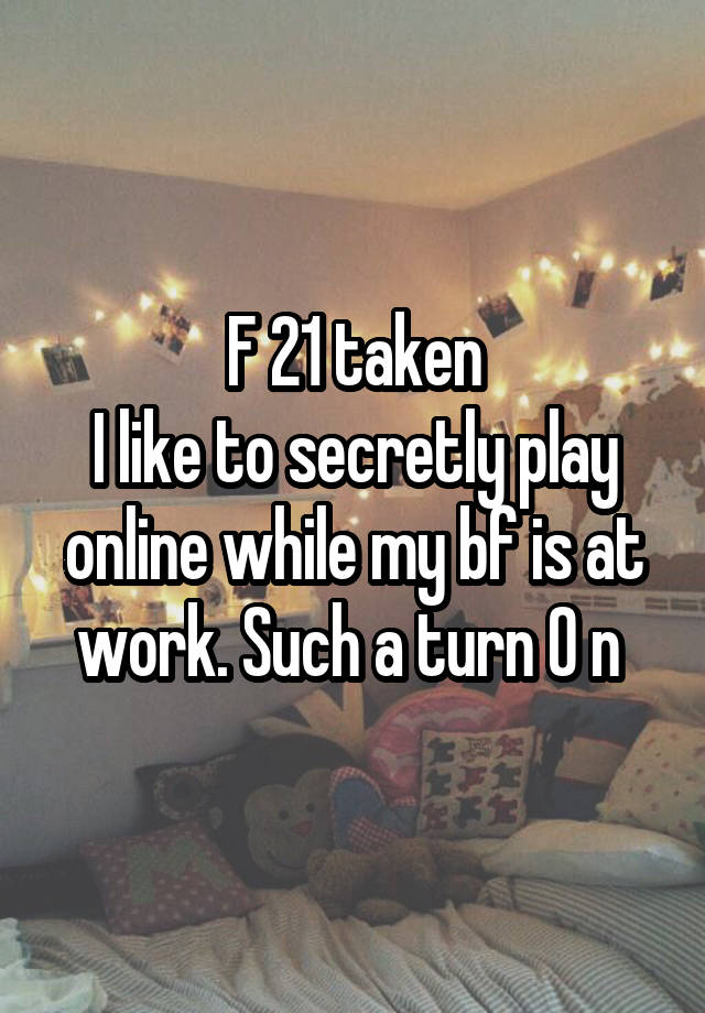 F 21 taken
I like to secretly play online while my bf is at work. Such a turn 0 n 