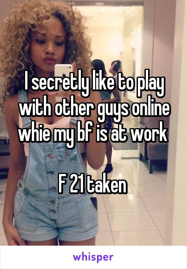 I secretly like to play with other guys online whie my bf is at work 

F 21 taken 