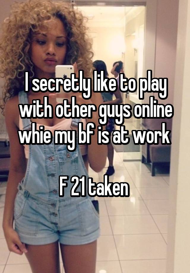 I secretly like to play with other guys online whie my bf is at work 

F 21 taken 