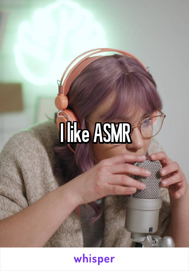 I like ASMR