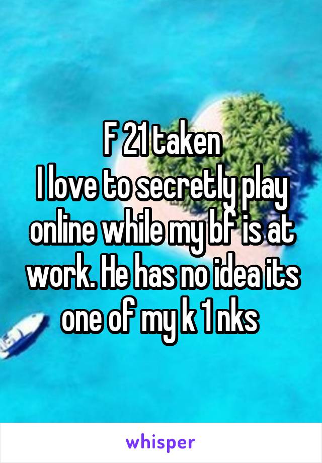 F 21 taken
I love to secretly play online while my bf is at work. He has no idea its one of my k 1 nks 