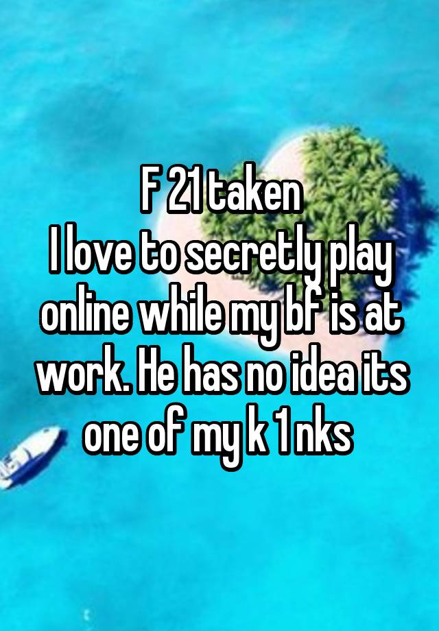 F 21 taken
I love to secretly play online while my bf is at work. He has no idea its one of my k 1 nks 