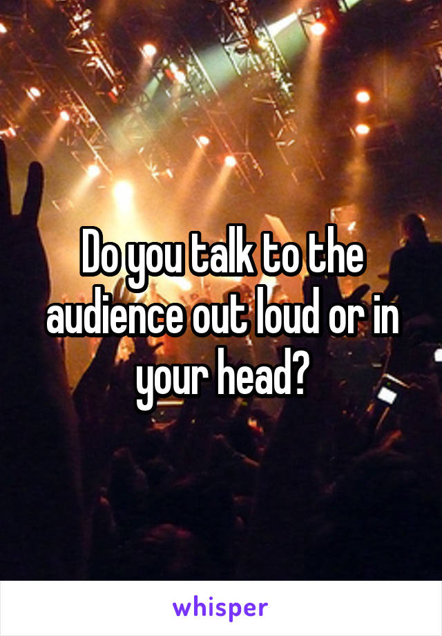 Do you talk to the audience out loud or in your head?