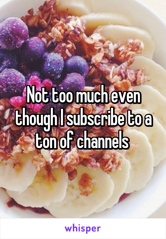 Not too much even though I subscribe to a ton of channels 