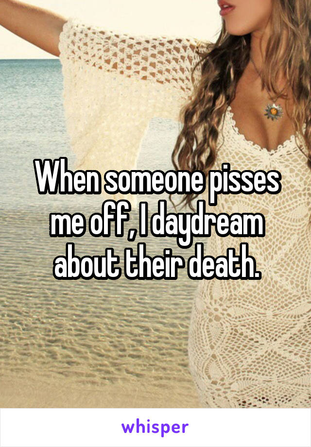 When someone pisses me off, I daydream about their death.