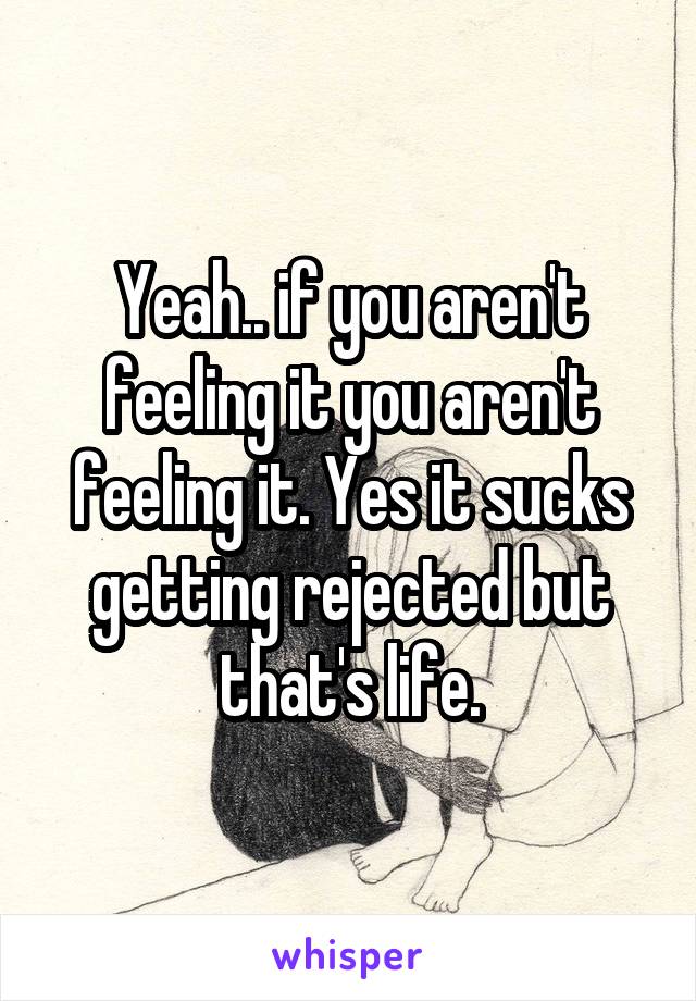 Yeah.. if you aren't feeling it you aren't feeling it. Yes it sucks getting rejected but that's life.