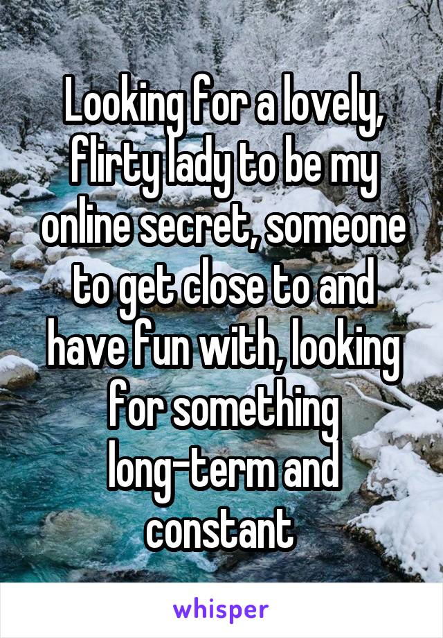 Looking for a lovely, flirty lady to be my online secret, someone to get close to and have fun with, looking for something long-term and constant 