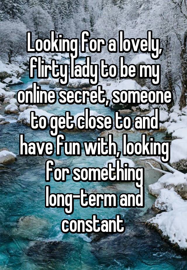 Looking for a lovely, flirty lady to be my online secret, someone to get close to and have fun with, looking for something long-term and constant 