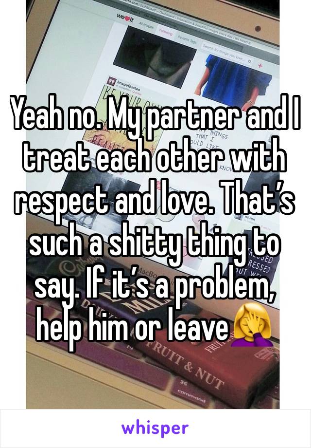 Yeah no. My partner and I treat each other with respect and love. That’s such a shitty thing to say. If it’s a problem, help him or leave🤦‍♀️