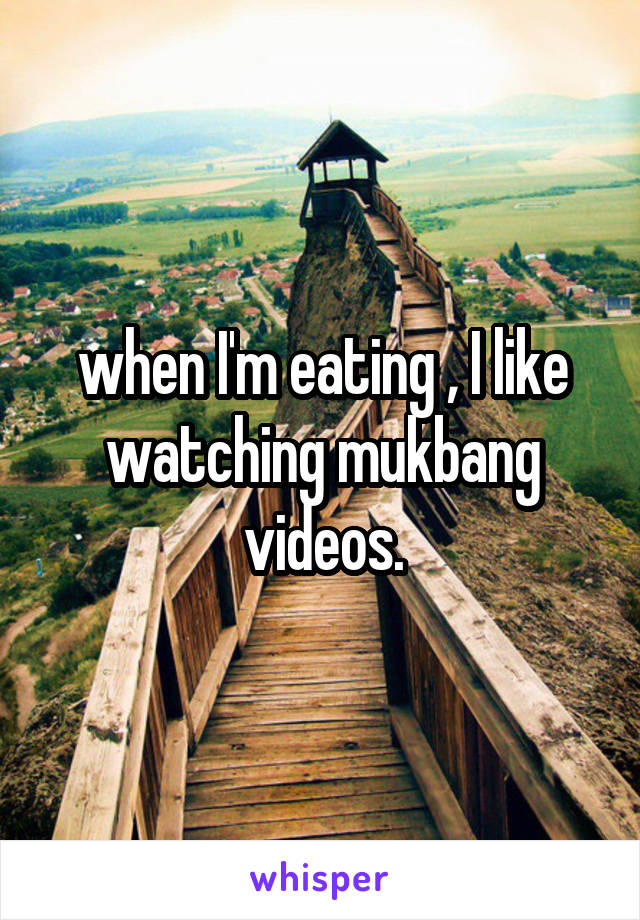 when I'm eating , I like watching mukbang videos.