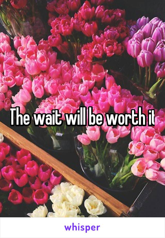 The wait will be worth it