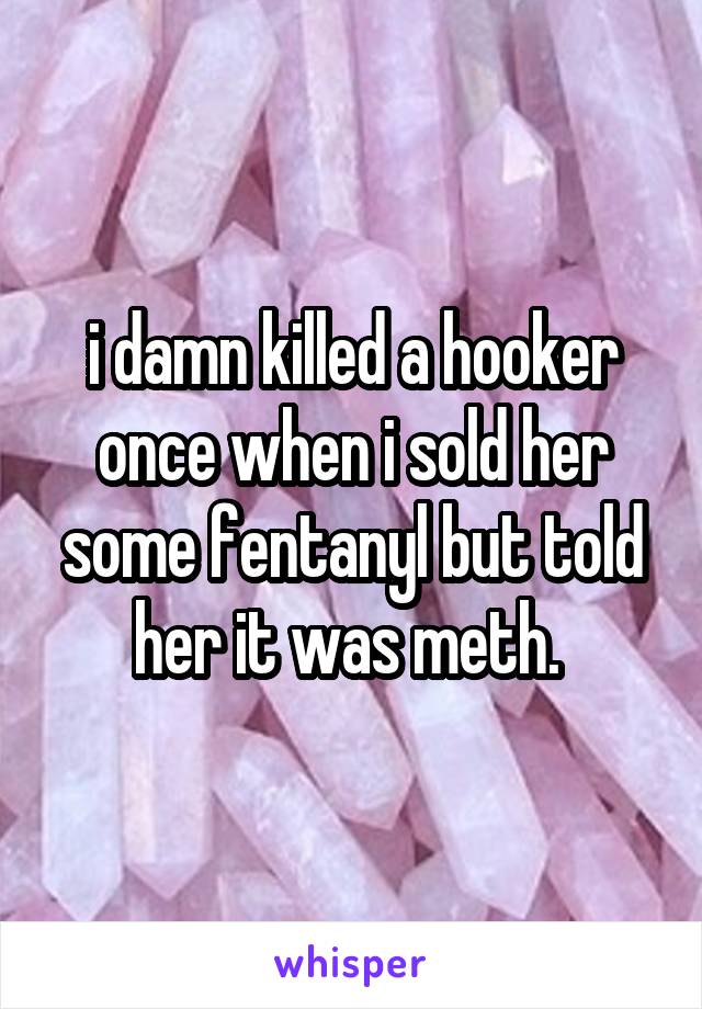 i damn killed a hooker once when i sold her some fentanyl but told her it was meth. 