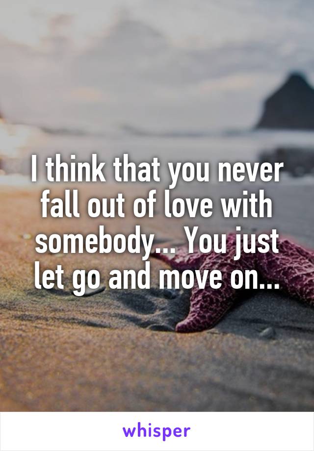 I think that you never fall out of love with somebody... You just let go and move on...