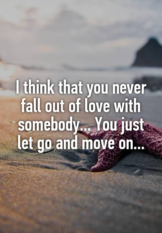 I think that you never fall out of love with somebody... You just let go and move on...