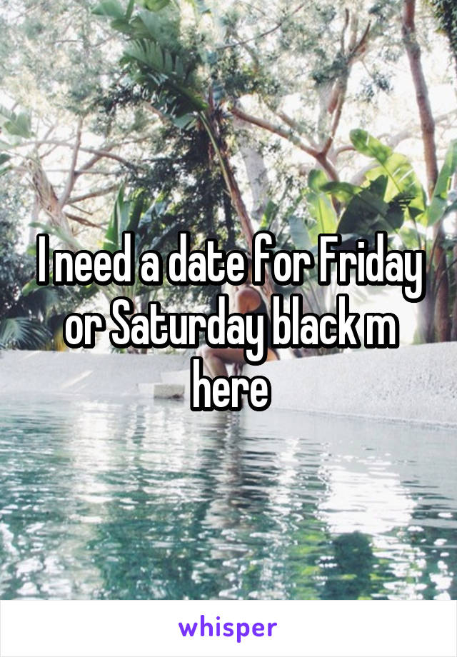 I need a date for Friday or Saturday black m here