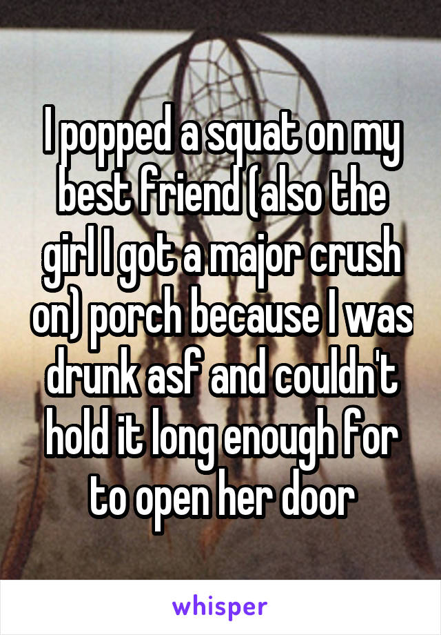  I popped a squat on my best friend (also the girl I got a major crush on) porch because I was drunk asf and couldn't hold it long enough for to open her door