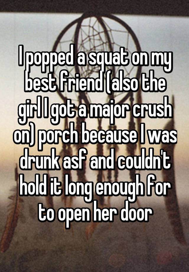  I popped a squat on my best friend (also the girl I got a major crush on) porch because I was drunk asf and couldn't hold it long enough for to open her door