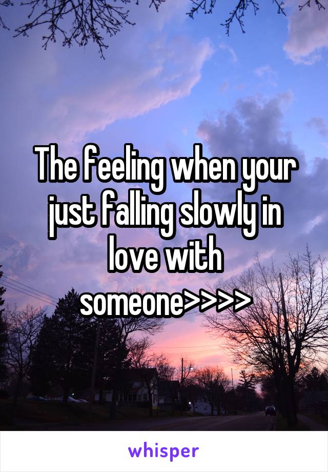 The feeling when your just falling slowly in love with someone>>>>